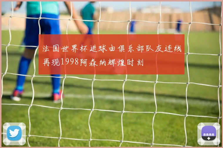 法国世界杯进球由俱乐部队友连线再现1998阿森纳辉煌时刻