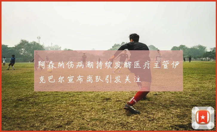 阿森纳伤病潮持续发酵医疗主管伊克巴尔宣布离队引发关注