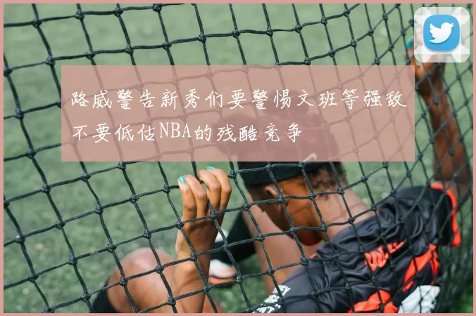 路威警告新秀们要警惕文班等强敌不要低估NBA的残酷竞争