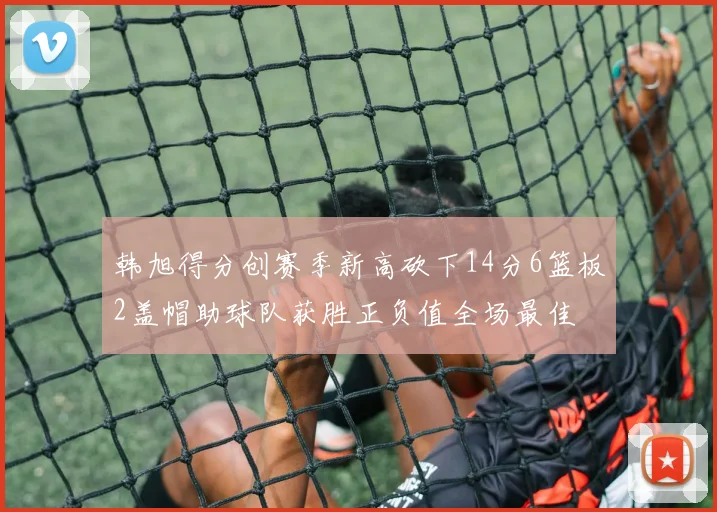 韩旭得分创赛季新高砍下14分6篮板2盖帽助球队获胜正负值全场最佳
