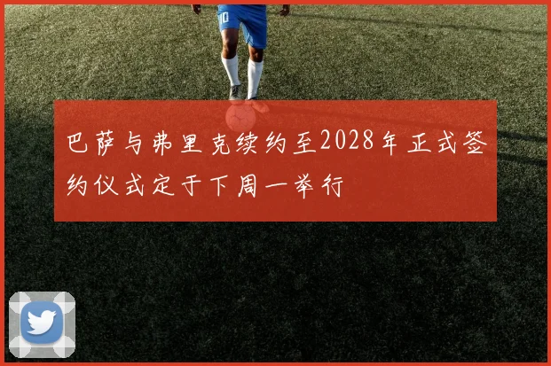 巴萨与弗里克续约至2028年正式签约仪式定于下周一举行