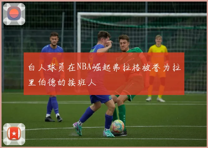 白人球员在NBA崛起弗拉格被誉为拉里伯德的接班人