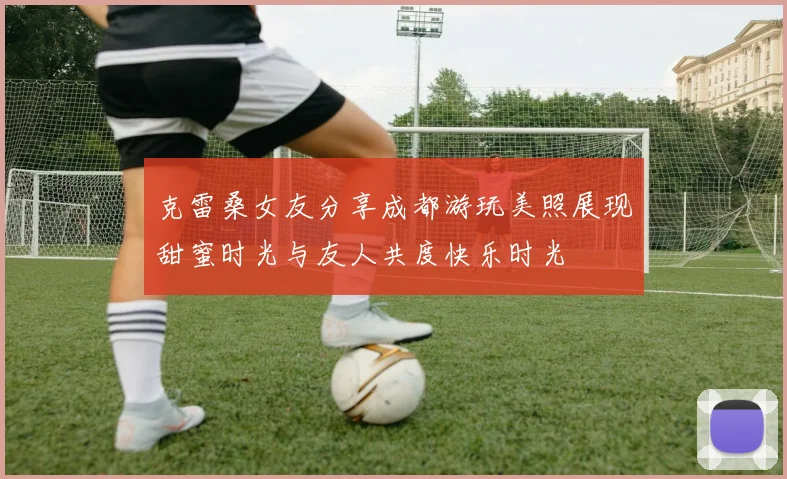 克雷桑女友分享成都游玩美照展现甜蜜时光与友人共度快乐时光