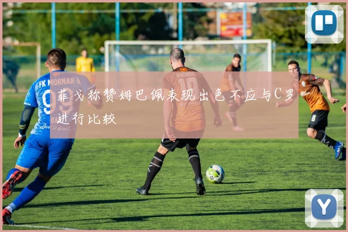 菲戈称赞姆巴佩表现出色不应与C罗进行比较