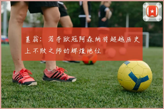 基翁：若夺欧冠阿森纳将超越历史上不败之师的辉煌地位