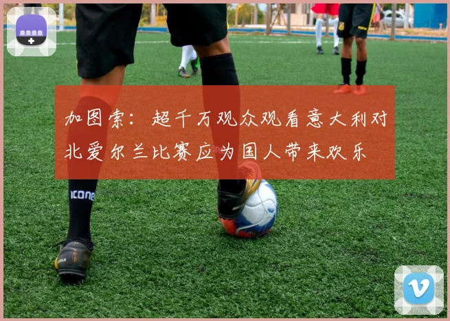加图索：超千万观众观看意大利对北爱尔兰比赛应为国人带来欢乐