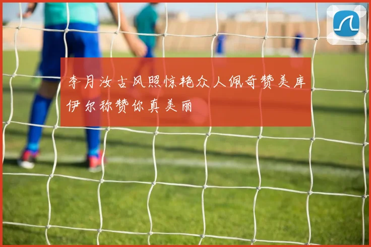 李月汝古风照惊艳众人佩奇赞美库伊尔称赞你真美丽