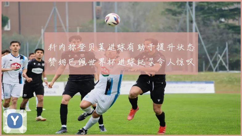 科内称登贝莱进球有助于提升状态赞姆巴佩世界杯进球纪录令人惊叹