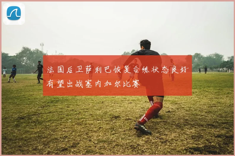 法国后卫萨利巴恢复合练状态良好有望出战塞内加尔比赛