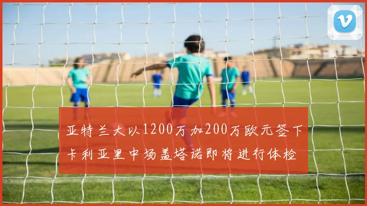亚特兰大以1200万加200万欧元签下卡利亚里中场盖塔诺即将进行体检
