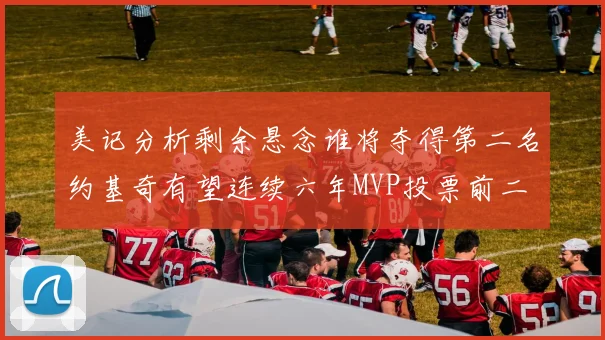美记分析剩余悬念谁将夺得第二名约基奇有望连续六年MVP投票前二
