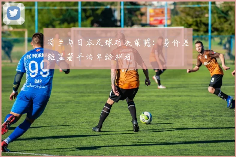 荷兰与日本足球对决前瞻：身价差距显著平均年龄相近