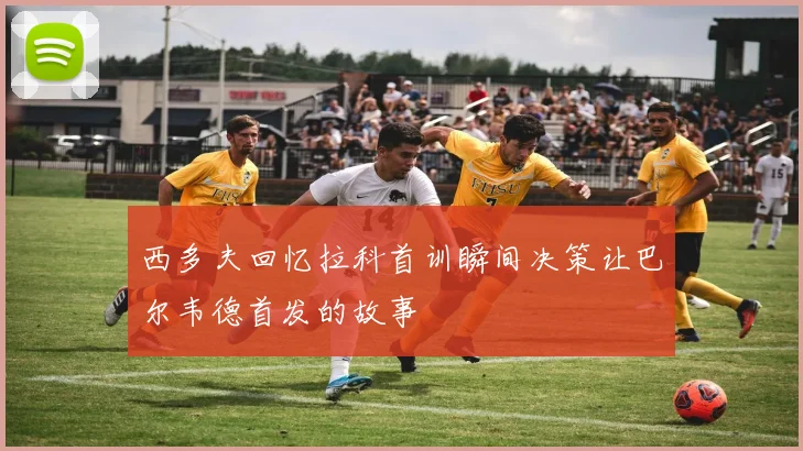 西多夫回忆拉科首训瞬间决策让巴尔韦德首发的故事