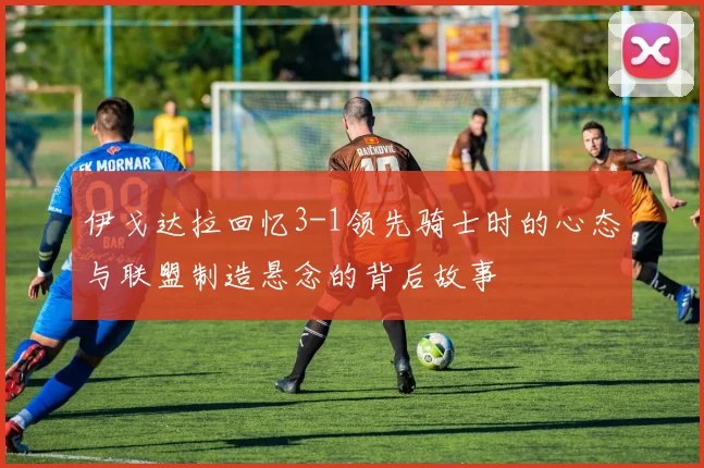 伊戈达拉回忆3-1领先骑士时的心态与联盟制造悬念的背后故事