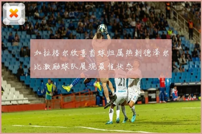 加拉格尔欣喜首球归属热刺德泽尔比激励球队展现最佳状态