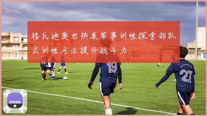 格瓦迪奥尔热衷军事训练探索部队式训练方法提升战斗力