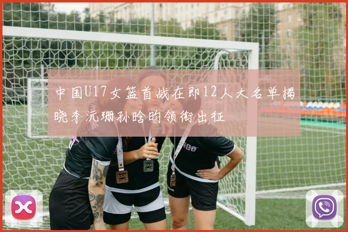中国U17女篮首战在即12人大名单揭晓李沅珊孙晗昀领衔出征