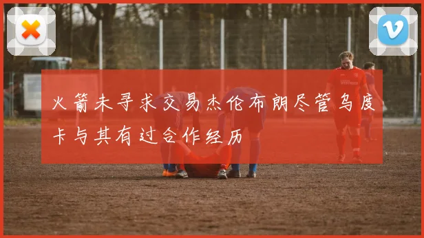 火箭未寻求交易杰伦布朗尽管乌度卡与其有过合作经历