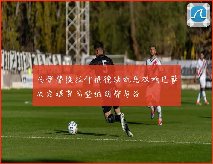戈登替换拉什福德助凯恩双响巴萨决定退货戈登的明智与否