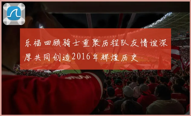 乐福回顾骑士重聚历程队友情谊深厚共同创造2016年辉煌历史