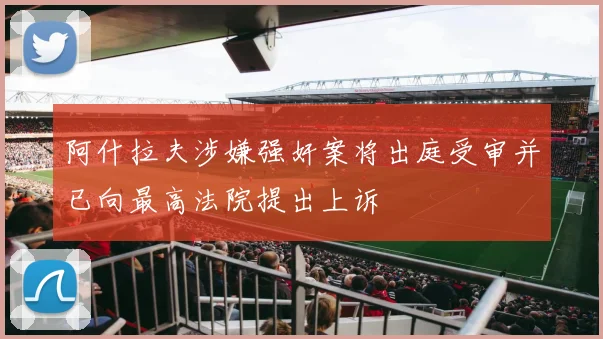 阿什拉夫涉嫌强奸案将出庭受审并已向最高法院提出上诉