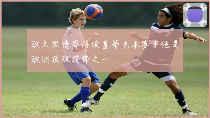 欧文深情寄语埃基蒂克本赛季他是欧洲顶级前锋之一