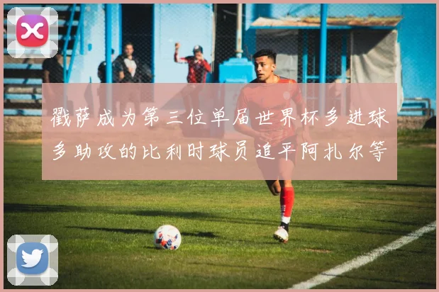戳萨成为第三位单届世界杯多进球多助攻的比利时球员追平阿扎尔等传奇