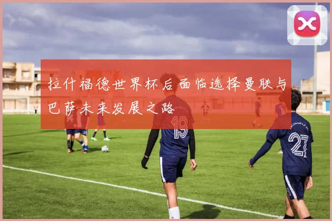 拉什福德世界杯后面临选择曼联与巴萨未来发展之路
