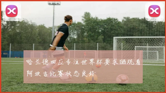 哈兰德回应专注世界杯要求晒观看阿坎吉比赛状态良好