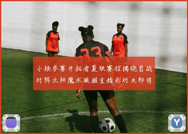 小杨参赛开拓者夏联赛程揭晓首战对阵太阳魔术狼掘金精彩对决即将开启