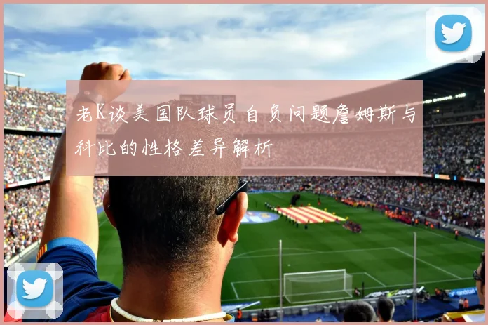 老K谈美国队球员自负问题詹姆斯与科比的性格差异解析