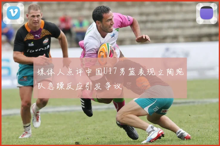 媒体人点评中国U17男篮表现立陶宛队急躁反应引发争议