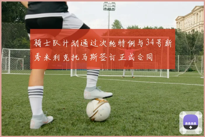 骑士队计划通过次轮特例与34号新秀米利克托马斯签订正式合同