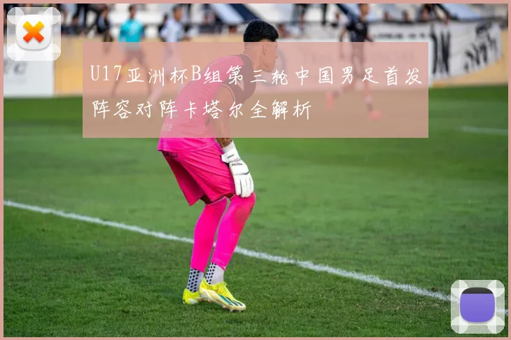 U17亚洲杯B组第三轮中国男足首发阵容对阵卡塔尔全解析
