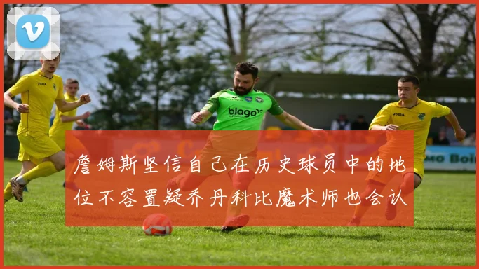 詹姆斯坚信自己在历史球员中的地位不容置疑乔丹科比魔术师也会认同